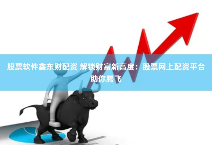 股票软件鑫东财配资 解锁财富新高度：股票网上配资平台助你腾飞
