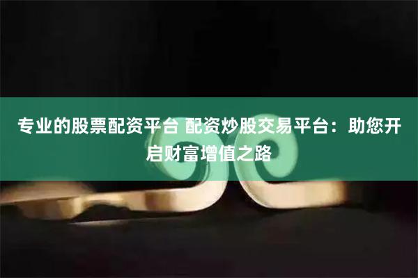 专业的股票配资平台 配资炒股交易平台：助您开启财富增值之路