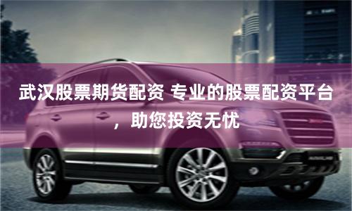 武汉股票期货配资 专业的股票配资平台，助您投资无忧