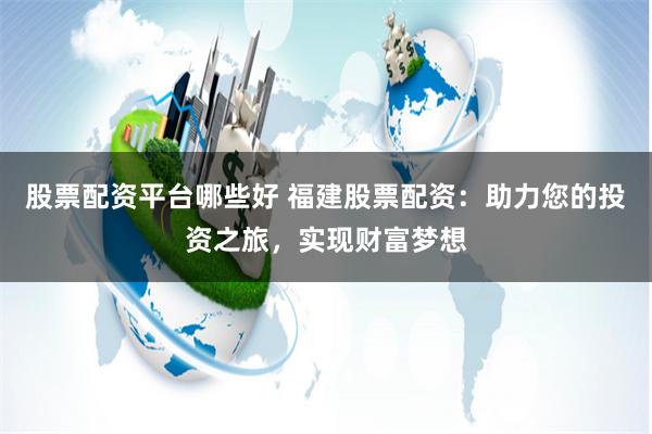 股票配资平台哪些好 福建股票配资：助力您的投资之旅，实现财富梦想