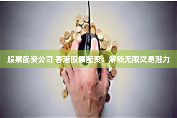 股票配资公司 香港股票配资：解锁无限交易潜力