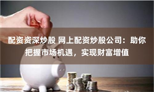 配资资深炒股 网上配资炒股公司：助你把握市场机遇，实现财富增值
