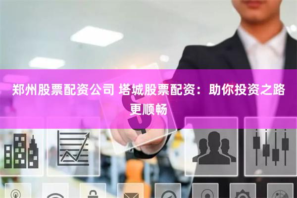 郑州股票配资公司 塔城股票配资：助你投资之路更顺畅