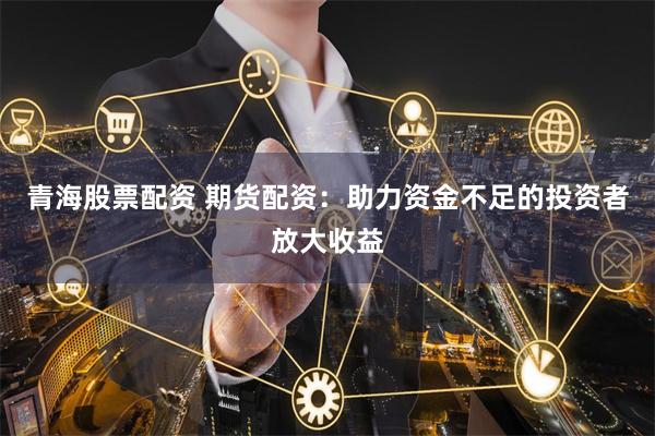 青海股票配资 期货配资：助力资金不足的投资者放大收益