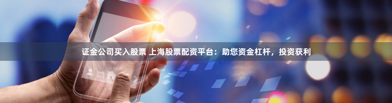 证金公司买入股票 上海股票配资平台：助您资金杠杆，投资获利