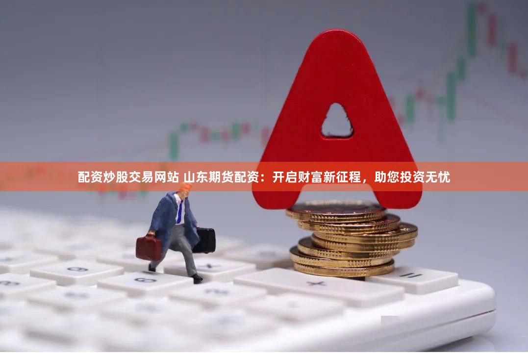 配资炒股交易网站 山东期货配资：开启财富新征程，助您投资无忧