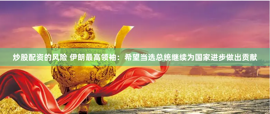 炒股配资的风险 伊朗最高领袖：希望当选总统继续为国家进步做出贡献