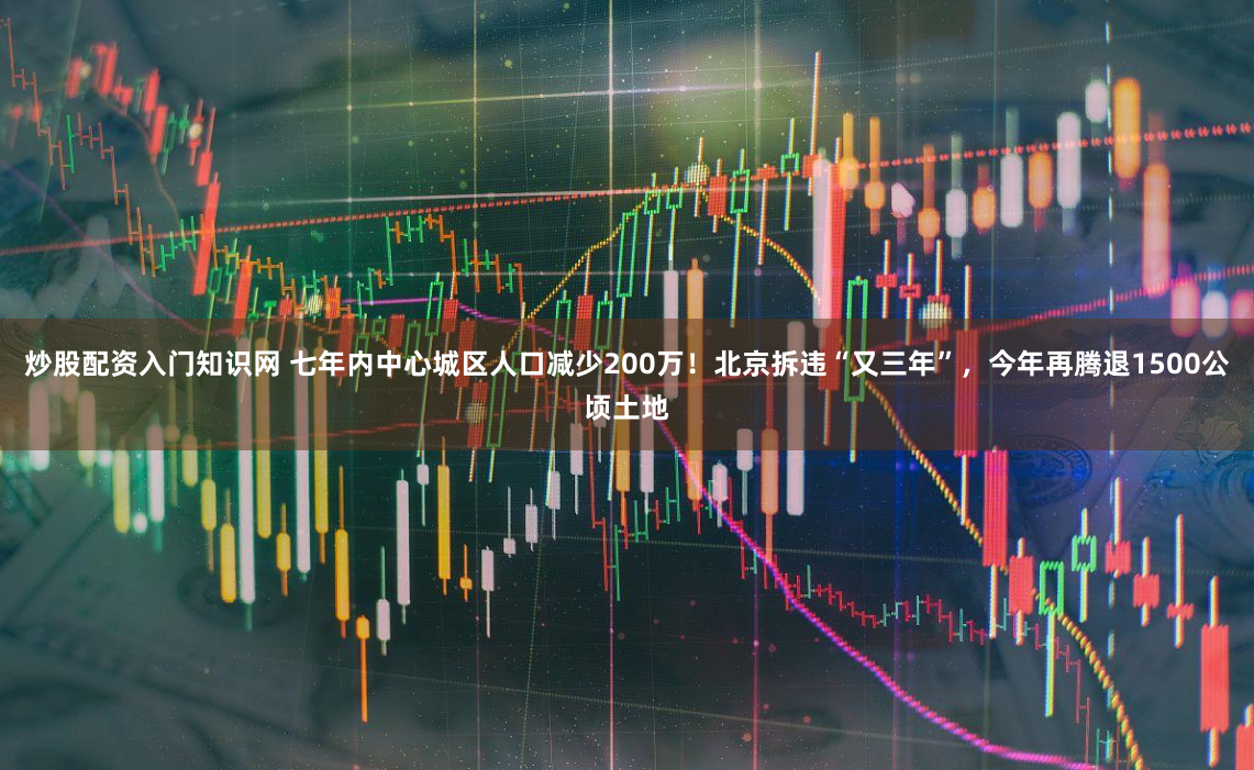 炒股配资入门知识网 七年内中心城区人口减少200万！北京拆违“又三年”，今年再腾退1500公顷土地