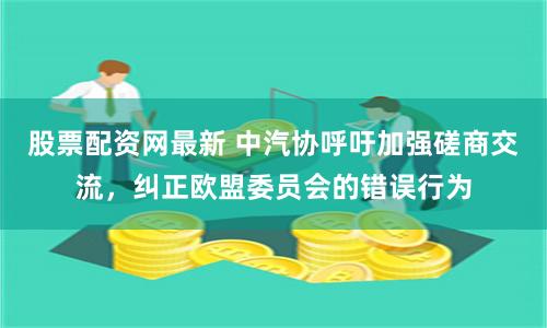 股票配资网最新 中汽协呼吁加强磋商交流，纠正欧盟委员会的错误行为