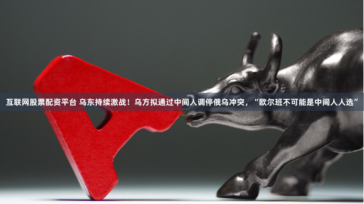互联网股票配资平台 乌东持续激战！乌方拟通过中间人调停俄乌冲突，“欧尔班不可能是中间人人选”