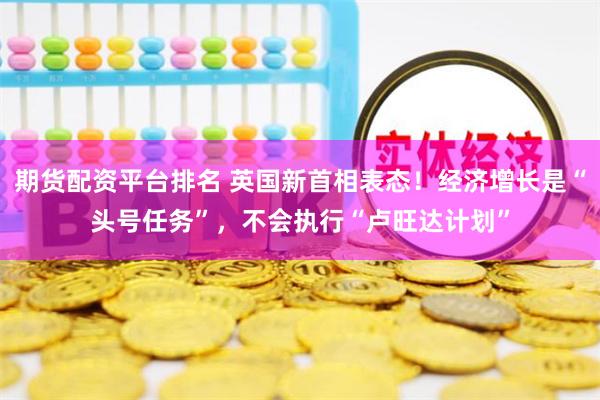 期货配资平台排名 英国新首相表态！经济增长是“头号任务”，不会执行“卢旺达计划”