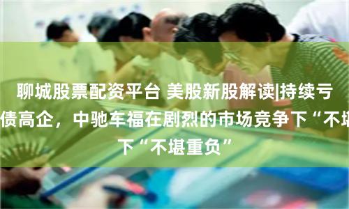 聊城股票配资平台 美股新股解读|持续亏损且负债高企，中驰车福在剧烈的市场竞争下“不堪重负”