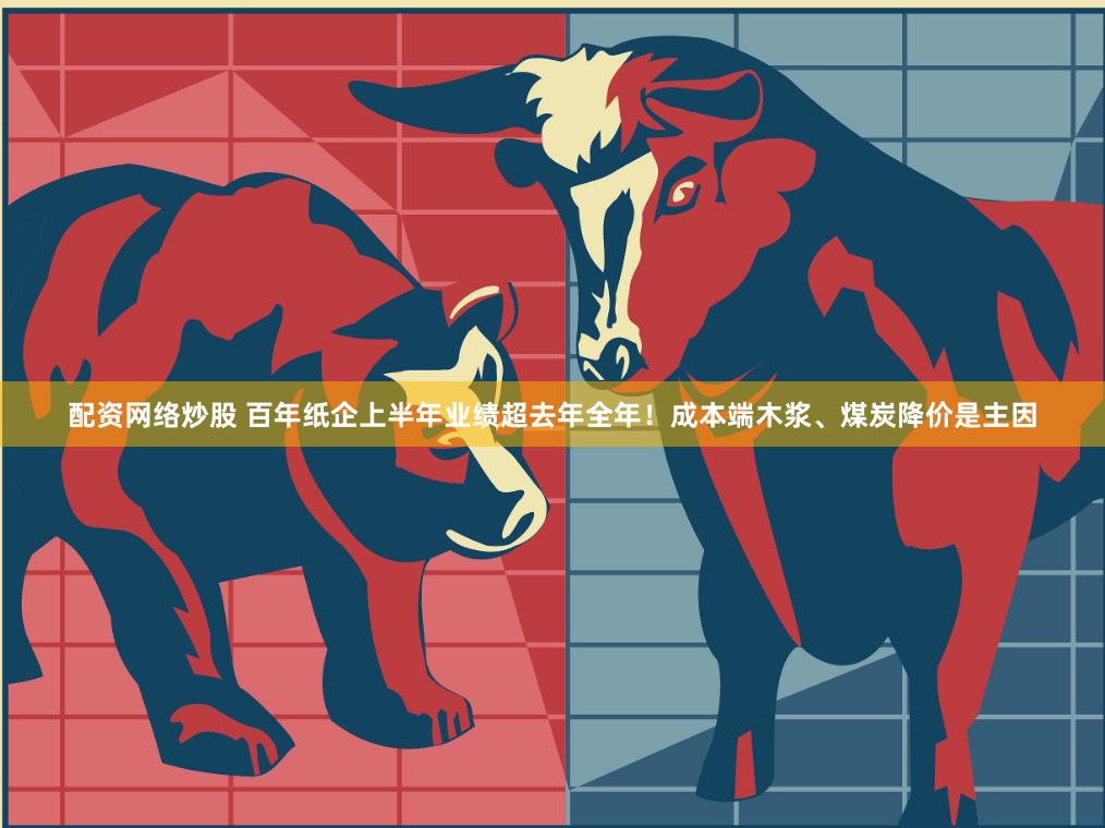 配资网络炒股 百年纸企上半年业绩超去年全年！成本端木浆、煤炭降价是主因