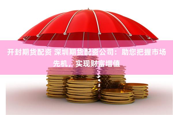 开封期货配资 深圳期货配资公司：助您把握市场先机，实现财富增值