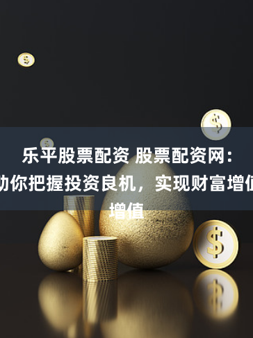 乐平股票配资 股票配资网：助你把握投资良机，实现财富增值