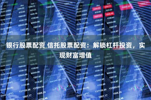 银行股票配资 信托股票配资：解锁杠杆投资，实现财富增值