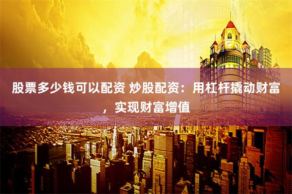 股票多少钱可以配资 炒股配资：用杠杆撬动财富，实现财富增值