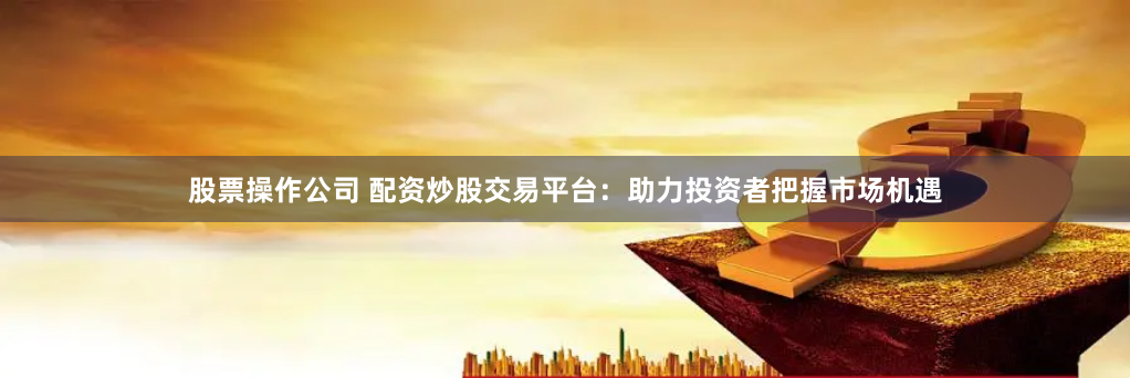 股票操作公司 配资炒股交易平台：助力投资者把握市场机遇