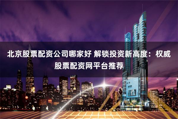 北京股票配资公司哪家好 解锁投资新高度:权威股票配资网平台推荐