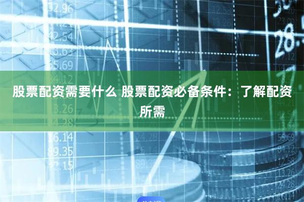 股票配资需要什么 股票配资必备条件：了解配资所需