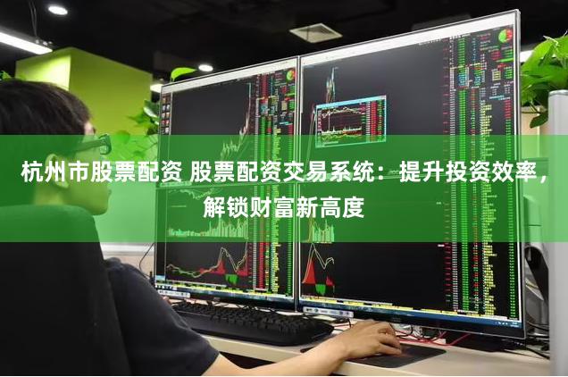 杭州市股票配资 股票配资交易系统：提升投资效率，解锁财富新高度