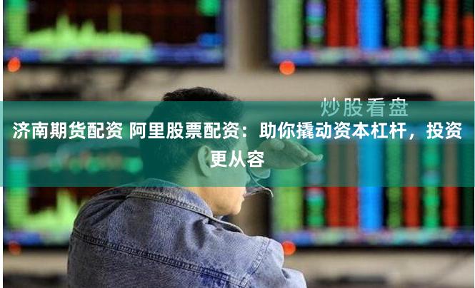 济南期货配资 阿里股票配资：助你撬动资本杠杆，投资更从容