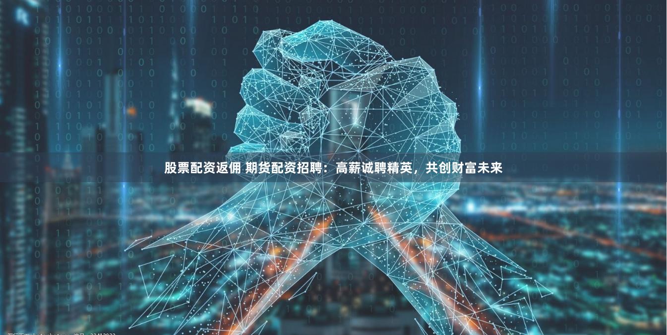 股票配资返佣 期货配资招聘：高薪诚聘精英，共创财富未来