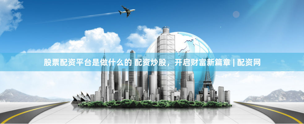 股票配资平台是做什么的 配资炒股，开启财富新篇章 | 配资网