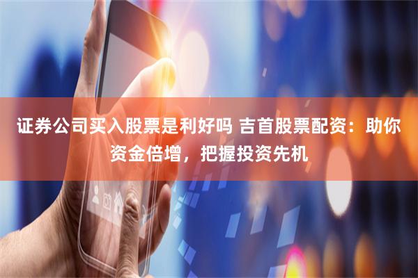 证券公司买入股票是利好吗 吉首股票配资:助你资金倍增,把握投资先机