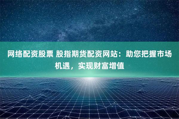 网络配资股票 股指期货配资网站:助您把握市场机遇,实现财富增值