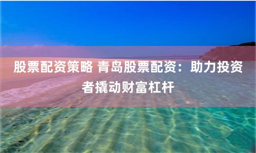 股票配资策略 青岛股票配资:助力投资者撬动财富杠杆