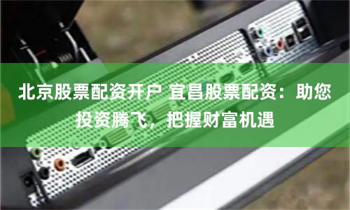北京股票配资开户 宜昌股票配资：助您投资腾飞，把握财富机遇