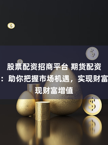 股票配资招商平台 期货配资平台：助你把握市场机遇，实现财富增值