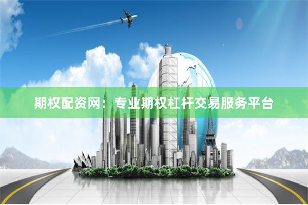期权配资网：专业期权杠杆交易服务平台