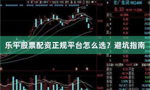 乐平股票配资正规平台怎么选？避坑指南