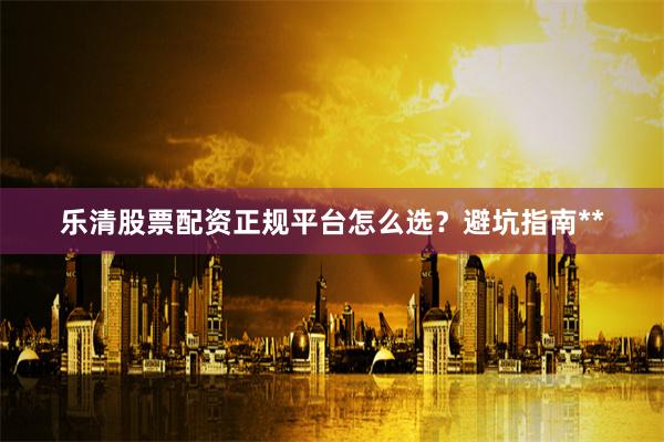 乐清股票配资正规平台怎么选？避坑指南**