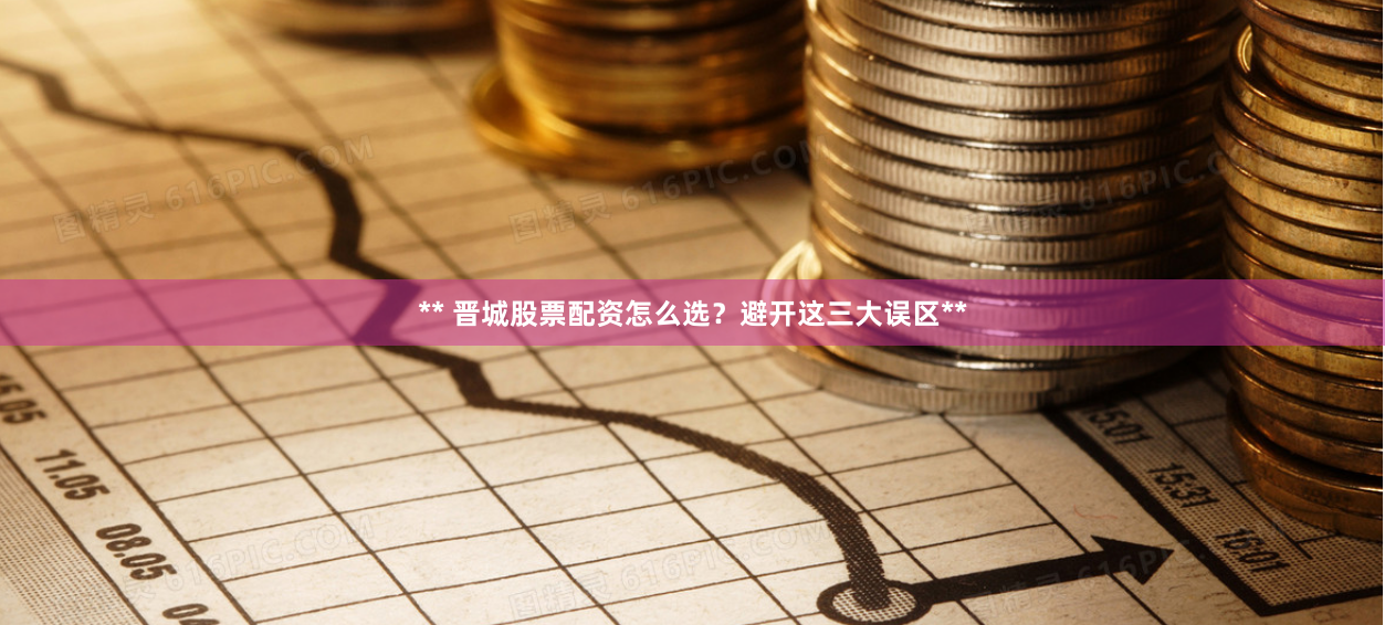** 晋城股票配资怎么选？避开这三大误区**